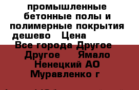 промышленные бетонные полы и полимерные покрытия дешево › Цена ­ 1 008 - Все города Другое » Другое   . Ямало-Ненецкий АО,Муравленко г.